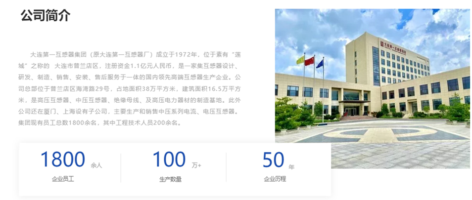 大連第一互感器集團（原大連第一互感器廠）成立于1972年，位于素有&ldquo;蓮城&rdquo;之稱的  大連市普蘭店區(qū)，注冊資金1.1億元人民幣，是一家集互感器設計、研發(fā)、制造、銷售、安裝、售后服務于一體的國內領先高端互感器生產企業(yè)。公司總部位于普蘭店區(qū)海灣路29號，占地面積38萬平方米，建筑面積16.5萬平方米，是高壓互感器、中壓互感器、絕緣母線、及高壓電力器材的制造基地。此外公司還在廈門、上海設有子公司，主要生產和銷售中壓系列電流、電壓互感器。集團現(xiàn)有員工總數1800余名，其中工程技術人員200余名。